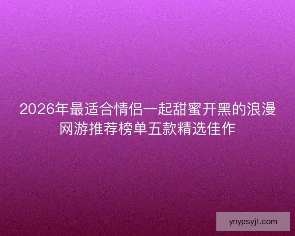 2026年最适合情侣一起甜蜜开黑的浪漫网游推荐榜单五款精选佳作