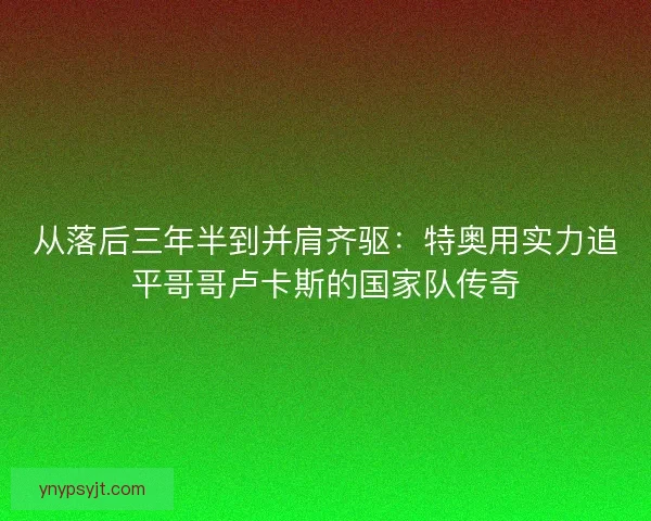 从落后三年半到并肩齐驱：特奥用实力追平哥哥卢卡斯的国家队传奇