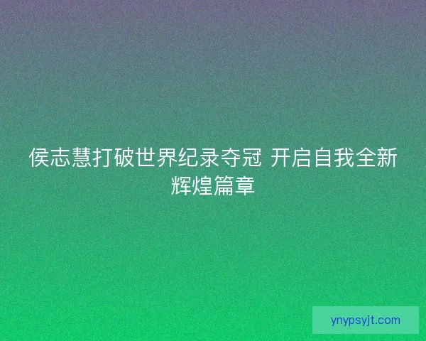 侯志慧打破世界纪录夺冠 开启自我全新辉煌篇章