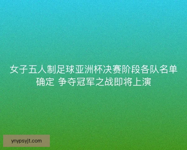 女子五人制足球亚洲杯决赛阶段各队名单确定 争夺冠军之战即将上演
