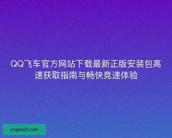 QQ飞车官方网站下载最新正版安装包高速获取指南与畅快竞速体验