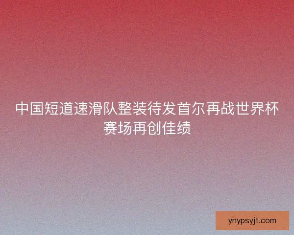 中国短道速滑队整装待发首尔再战世界杯赛场再创佳绩